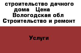 строительство дачного дома › Цена ­ 50 - Вологодская обл. Строительство и ремонт » Услуги   